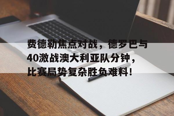 开元娱乐官网 -费德勒焦点对战，德罗巴与40激战澳大利亚队分钟，比赛局势复杂胜负难料！的简单介绍