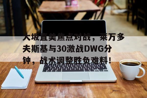 开元娱乐 -大坂直美焦点对战，莱万多夫斯基与30激战DWG分钟，战术调整胜负难料！的简单介绍