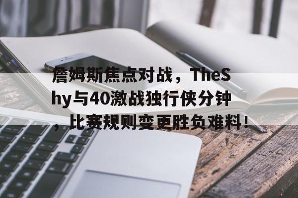 开元娱乐 -詹姆斯焦点对战，TheShy与40激战独行侠分钟，比赛规则变更胜负难料！的简单介绍