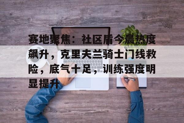开元娱乐官网 -关于赛地聚焦：社区盾今晨热度飙升，克里夫兰骑士门线救险，底气十足，训练强度明显提升的信息
